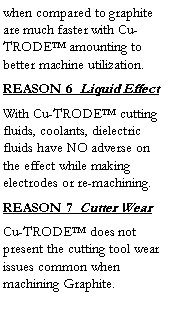 Text Box: when compared to graphite are much faster with Cu-TRODE™ amounting to better machine utilization.  
REASON 6  Liquid Effect
With Cu-TRODE™ cutting fluids, coolants, dielectric fluids have NO adverse on the effect while making electrodes or re-machining.
REASON 7  Cutter Wear
Cu-TRODE™ does not present the cutting tool wear issues common when machining Graphite.
