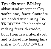 Text Box: Typically when EDMing either steel or copper alloy workpieces, fewer electrodes are needed when using Cu-TRODE™. The benefit of making fewer electrodes, both from raw material cost and reduced machining time makes Cu-TRODE™ the 